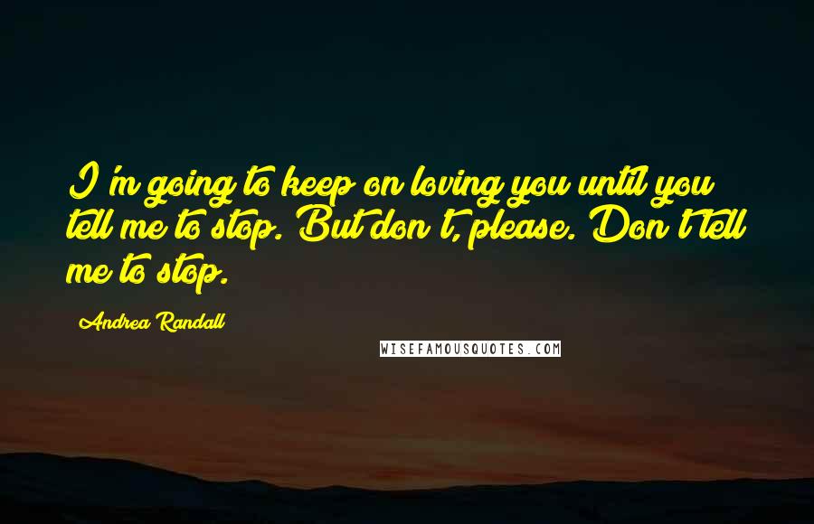 Andrea Randall Quotes: I'm going to keep on loving you until you tell me to stop. But don't, please. Don't tell me to stop.