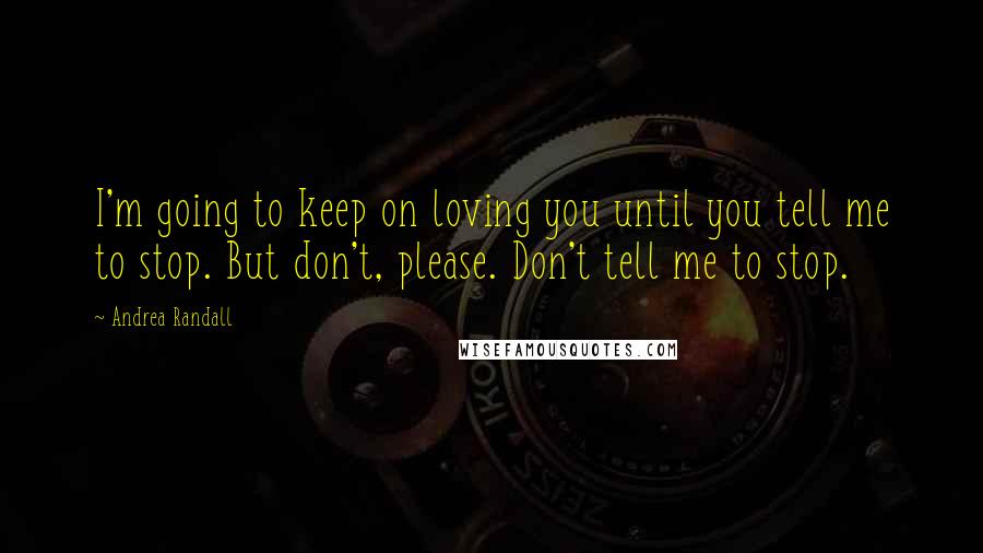 Andrea Randall Quotes: I'm going to keep on loving you until you tell me to stop. But don't, please. Don't tell me to stop.