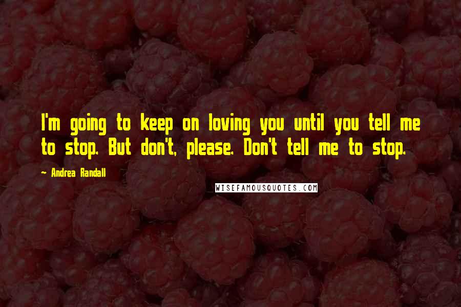 Andrea Randall Quotes: I'm going to keep on loving you until you tell me to stop. But don't, please. Don't tell me to stop.