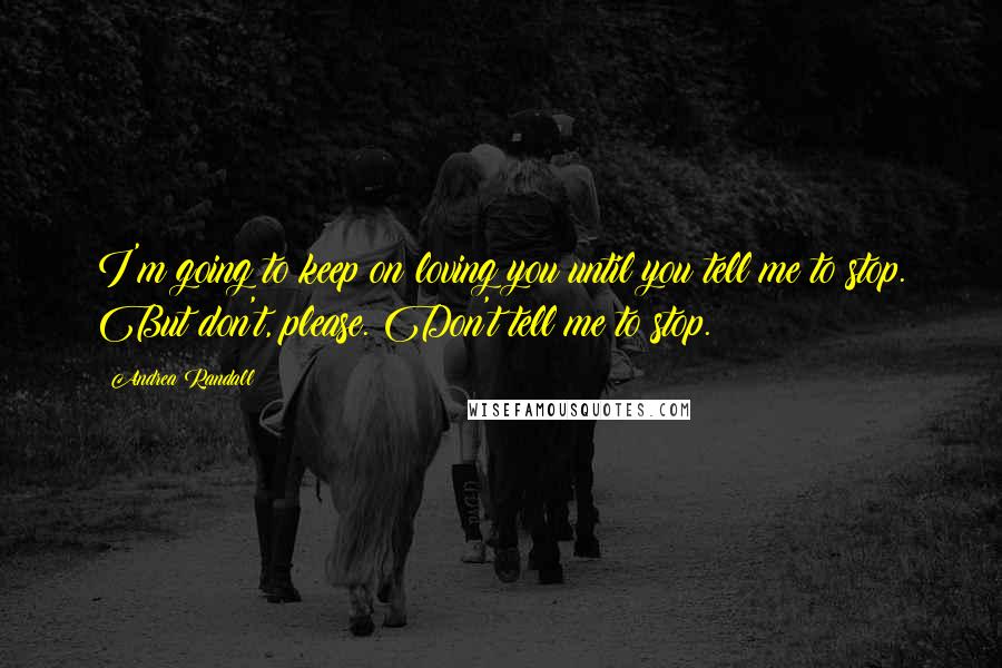 Andrea Randall Quotes: I'm going to keep on loving you until you tell me to stop. But don't, please. Don't tell me to stop.