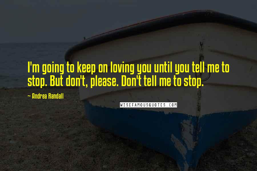 Andrea Randall Quotes: I'm going to keep on loving you until you tell me to stop. But don't, please. Don't tell me to stop.