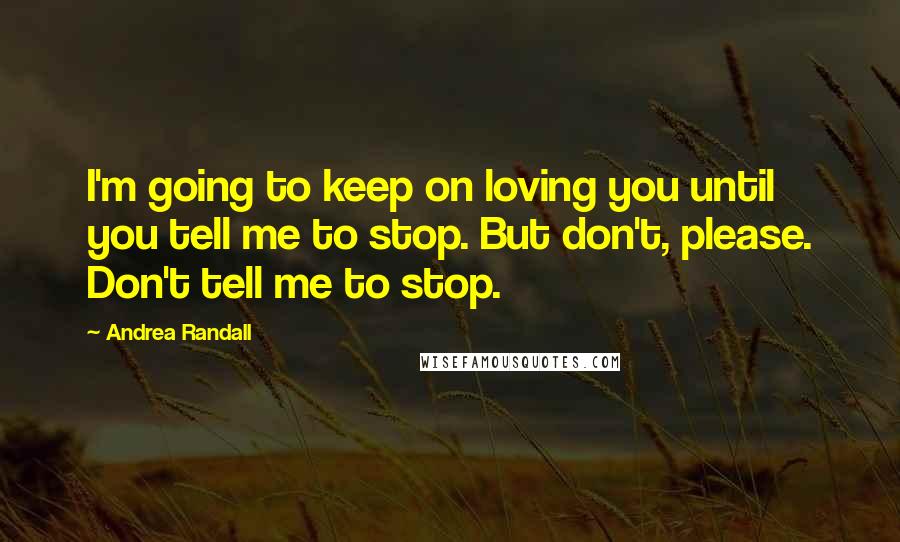 Andrea Randall Quotes: I'm going to keep on loving you until you tell me to stop. But don't, please. Don't tell me to stop.