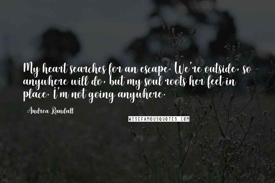 Andrea Randall Quotes: My heart searches for an escape. We're outside, so anywhere will do, but my soul roots her feet in place. I'm not going anywhere.