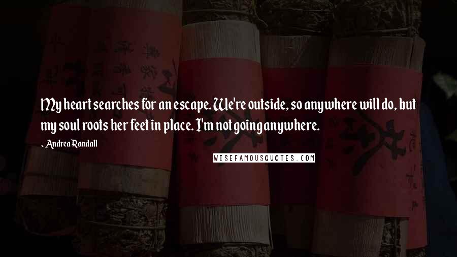 Andrea Randall Quotes: My heart searches for an escape. We're outside, so anywhere will do, but my soul roots her feet in place. I'm not going anywhere.