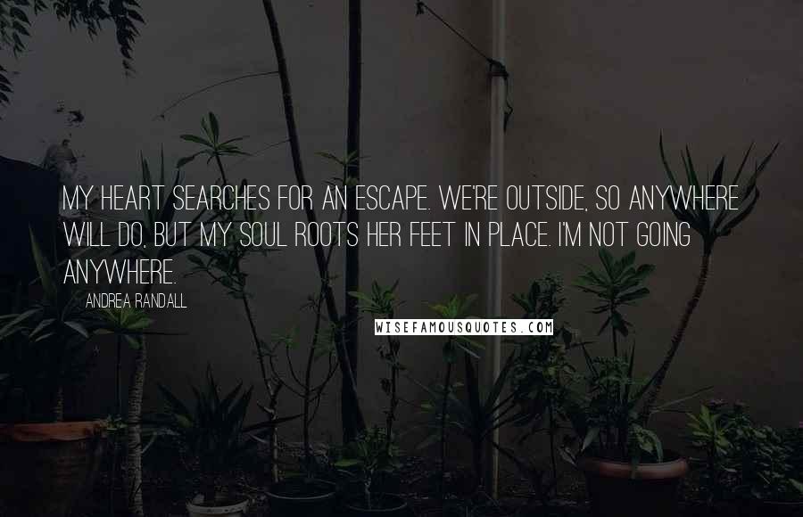 Andrea Randall Quotes: My heart searches for an escape. We're outside, so anywhere will do, but my soul roots her feet in place. I'm not going anywhere.