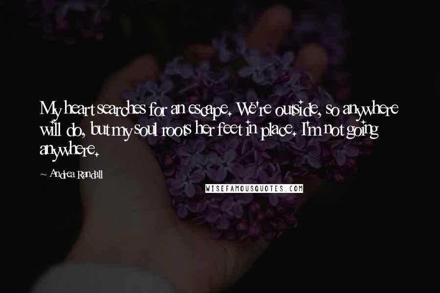 Andrea Randall Quotes: My heart searches for an escape. We're outside, so anywhere will do, but my soul roots her feet in place. I'm not going anywhere.