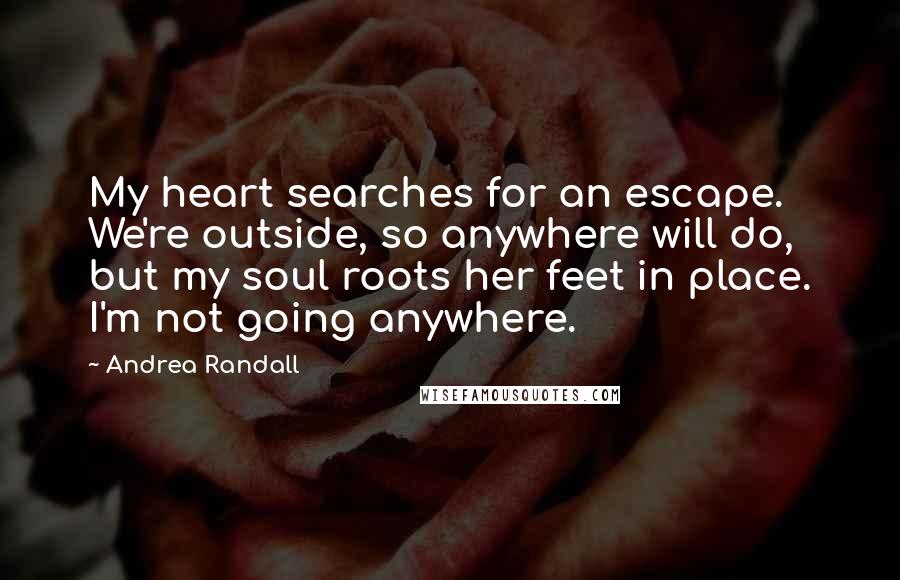 Andrea Randall Quotes: My heart searches for an escape. We're outside, so anywhere will do, but my soul roots her feet in place. I'm not going anywhere.