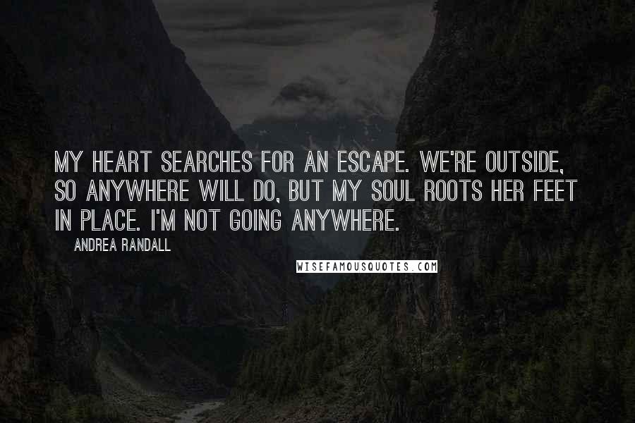 Andrea Randall Quotes: My heart searches for an escape. We're outside, so anywhere will do, but my soul roots her feet in place. I'm not going anywhere.