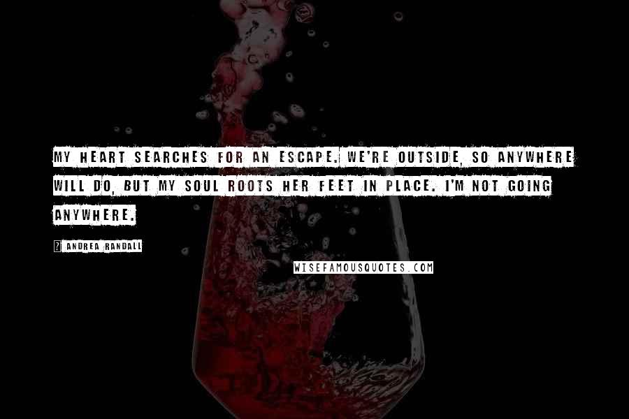 Andrea Randall Quotes: My heart searches for an escape. We're outside, so anywhere will do, but my soul roots her feet in place. I'm not going anywhere.