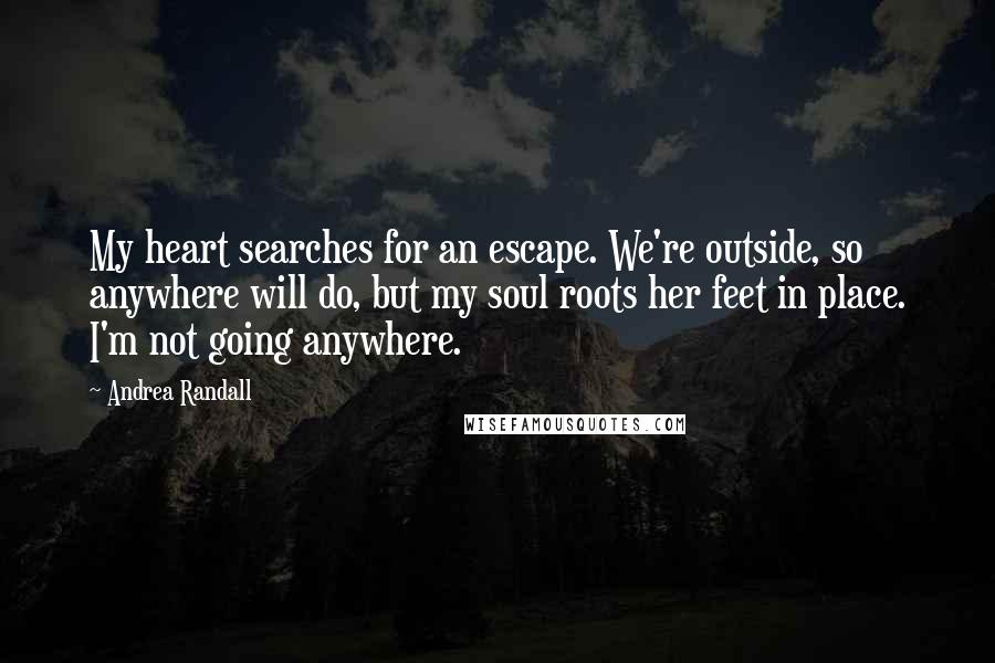 Andrea Randall Quotes: My heart searches for an escape. We're outside, so anywhere will do, but my soul roots her feet in place. I'm not going anywhere.