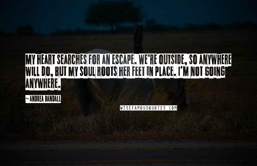 Andrea Randall Quotes: My heart searches for an escape. We're outside, so anywhere will do, but my soul roots her feet in place. I'm not going anywhere.