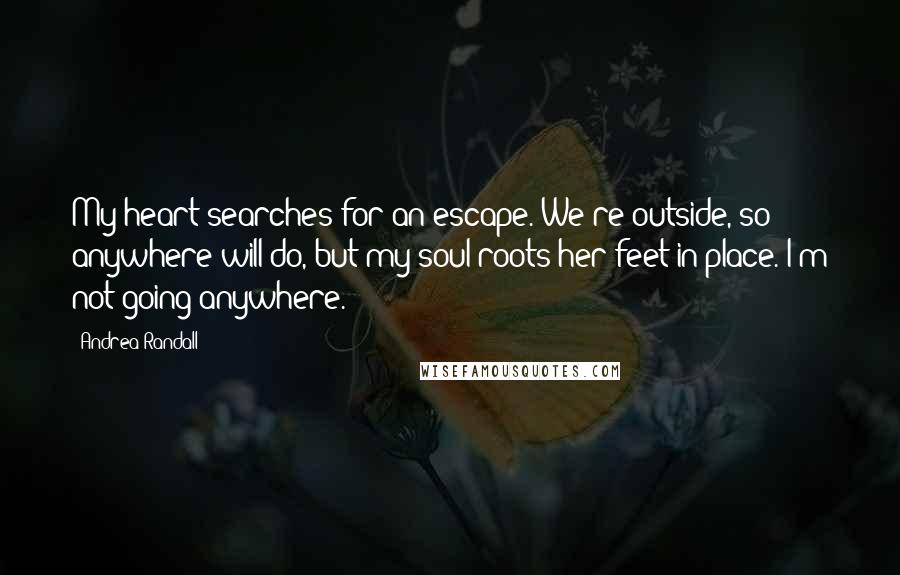 Andrea Randall Quotes: My heart searches for an escape. We're outside, so anywhere will do, but my soul roots her feet in place. I'm not going anywhere.