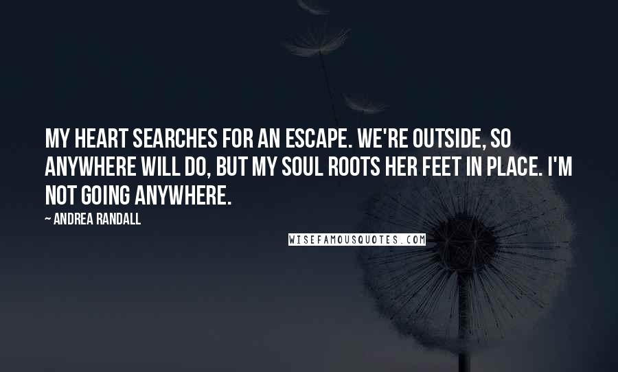 Andrea Randall Quotes: My heart searches for an escape. We're outside, so anywhere will do, but my soul roots her feet in place. I'm not going anywhere.