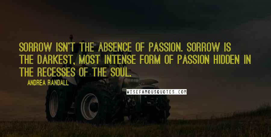 Andrea Randall Quotes: Sorrow isn't the absence of passion. Sorrow is the darkest, most intense form of passion hidden in the recesses of the soul.