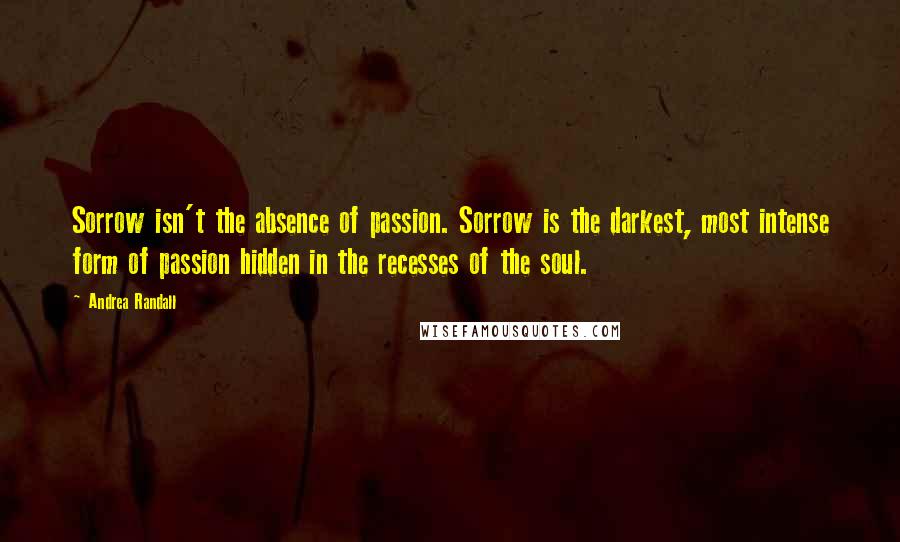 Andrea Randall Quotes: Sorrow isn't the absence of passion. Sorrow is the darkest, most intense form of passion hidden in the recesses of the soul.