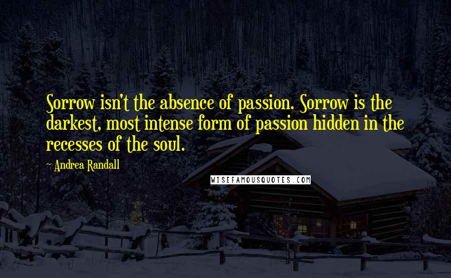 Andrea Randall Quotes: Sorrow isn't the absence of passion. Sorrow is the darkest, most intense form of passion hidden in the recesses of the soul.