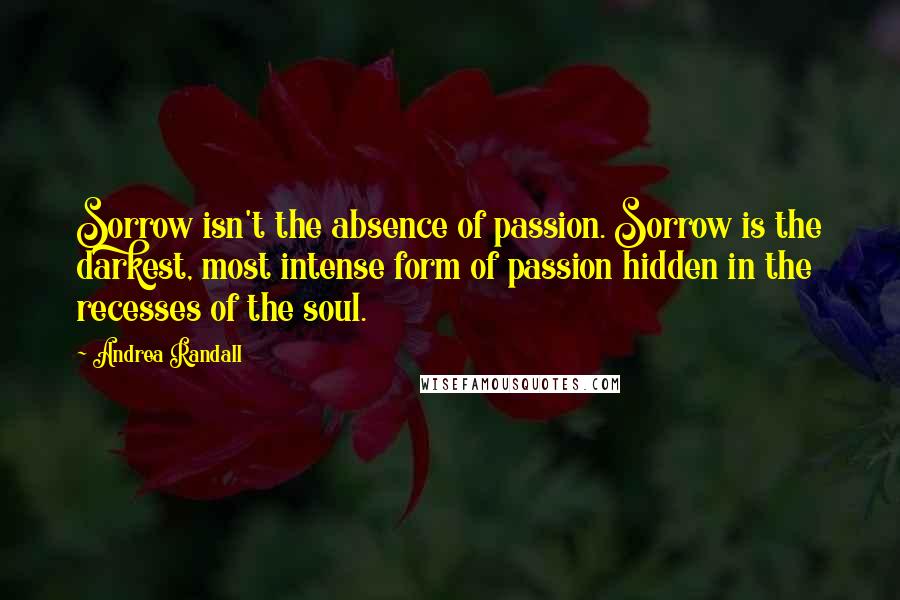 Andrea Randall Quotes: Sorrow isn't the absence of passion. Sorrow is the darkest, most intense form of passion hidden in the recesses of the soul.