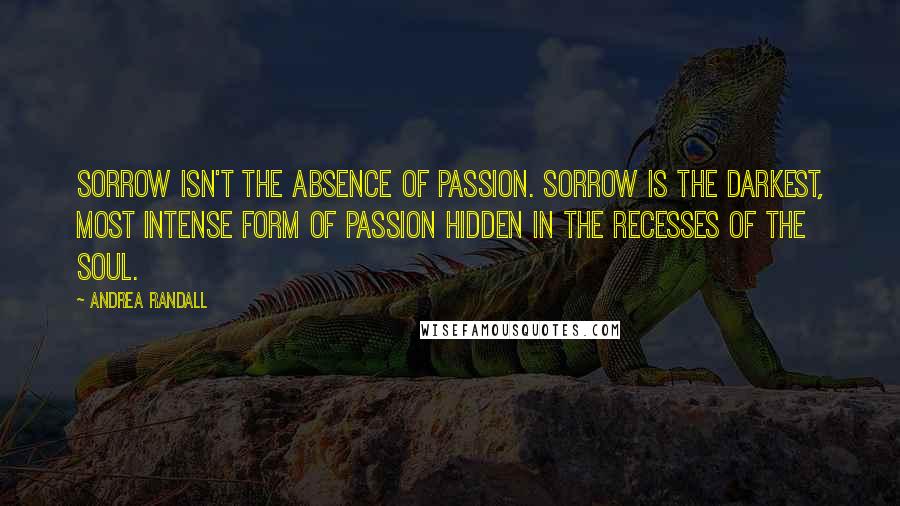 Andrea Randall Quotes: Sorrow isn't the absence of passion. Sorrow is the darkest, most intense form of passion hidden in the recesses of the soul.