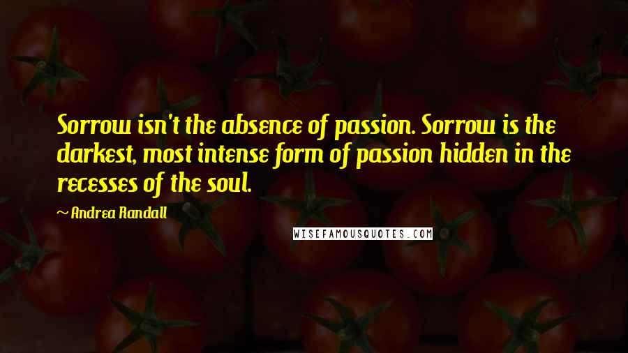 Andrea Randall Quotes: Sorrow isn't the absence of passion. Sorrow is the darkest, most intense form of passion hidden in the recesses of the soul.