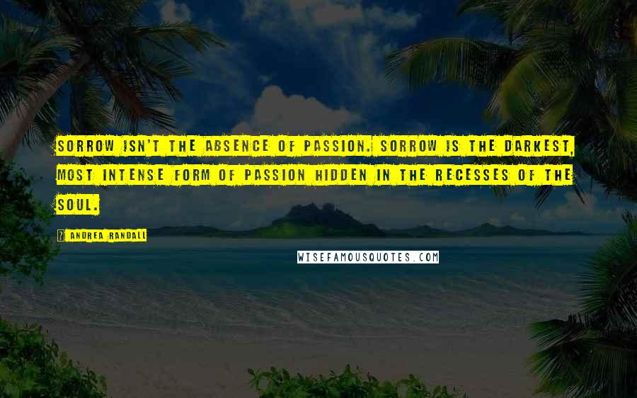 Andrea Randall Quotes: Sorrow isn't the absence of passion. Sorrow is the darkest, most intense form of passion hidden in the recesses of the soul.