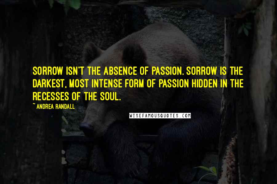 Andrea Randall Quotes: Sorrow isn't the absence of passion. Sorrow is the darkest, most intense form of passion hidden in the recesses of the soul.