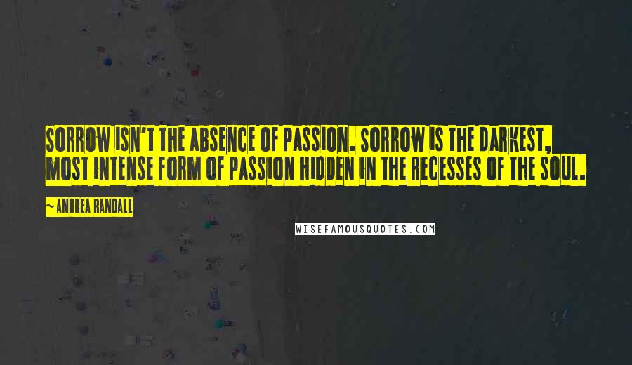 Andrea Randall Quotes: Sorrow isn't the absence of passion. Sorrow is the darkest, most intense form of passion hidden in the recesses of the soul.