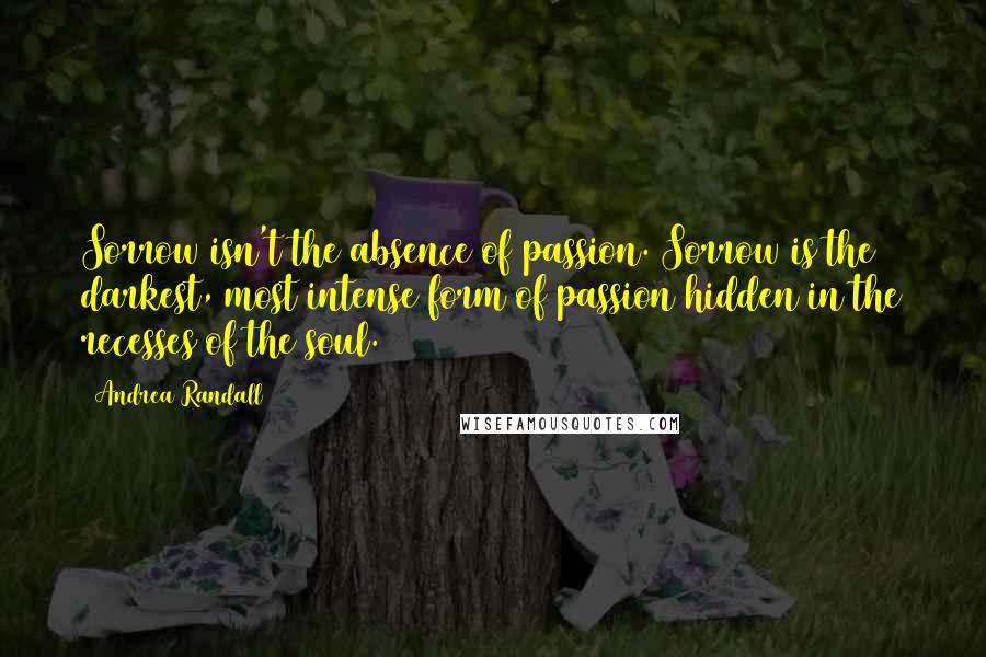 Andrea Randall Quotes: Sorrow isn't the absence of passion. Sorrow is the darkest, most intense form of passion hidden in the recesses of the soul.