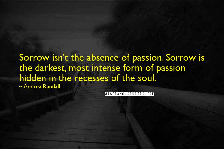 Andrea Randall Quotes: Sorrow isn't the absence of passion. Sorrow is the darkest, most intense form of passion hidden in the recesses of the soul.