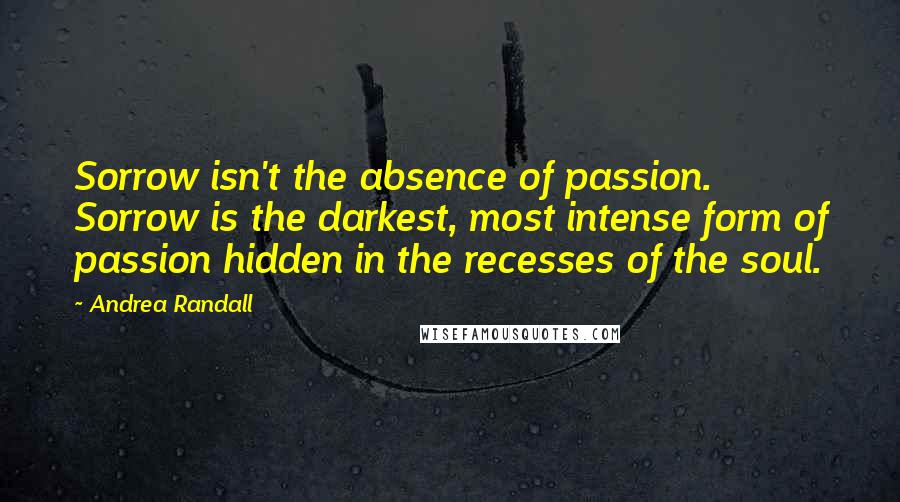 Andrea Randall Quotes: Sorrow isn't the absence of passion. Sorrow is the darkest, most intense form of passion hidden in the recesses of the soul.