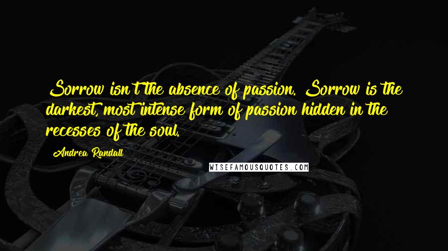 Andrea Randall Quotes: Sorrow isn't the absence of passion. Sorrow is the darkest, most intense form of passion hidden in the recesses of the soul.