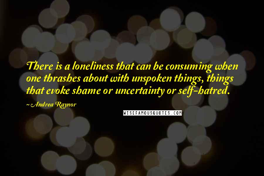 Andrea Raynor Quotes: There is a loneliness that can be consuming when one thrashes about with unspoken things, things that evoke shame or uncertainty or self-hatred.