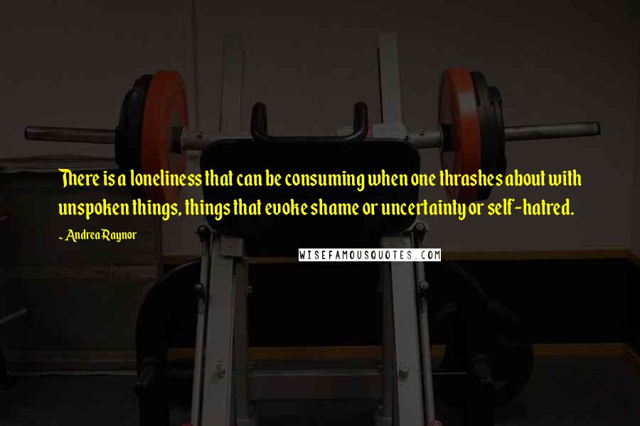 Andrea Raynor Quotes: There is a loneliness that can be consuming when one thrashes about with unspoken things, things that evoke shame or uncertainty or self-hatred.