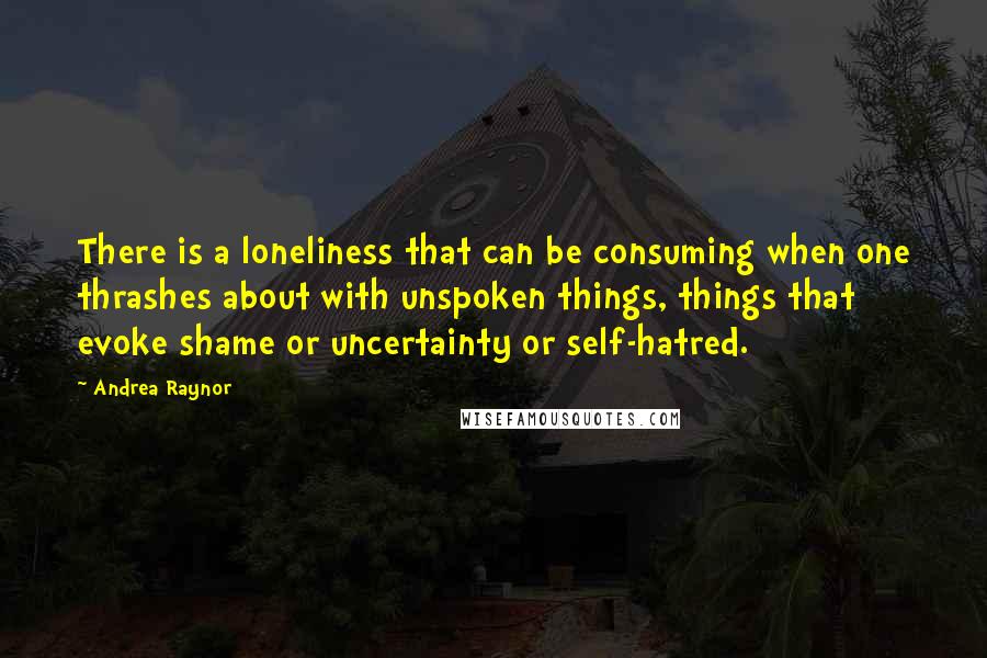 Andrea Raynor Quotes: There is a loneliness that can be consuming when one thrashes about with unspoken things, things that evoke shame or uncertainty or self-hatred.