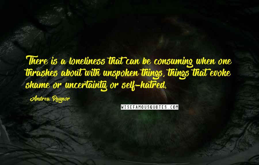 Andrea Raynor Quotes: There is a loneliness that can be consuming when one thrashes about with unspoken things, things that evoke shame or uncertainty or self-hatred.