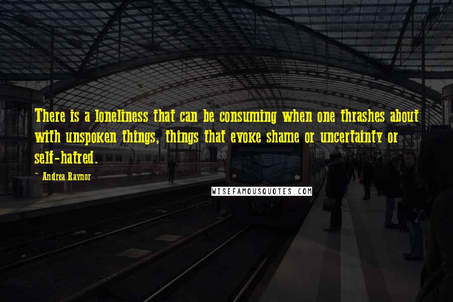 Andrea Raynor Quotes: There is a loneliness that can be consuming when one thrashes about with unspoken things, things that evoke shame or uncertainty or self-hatred.