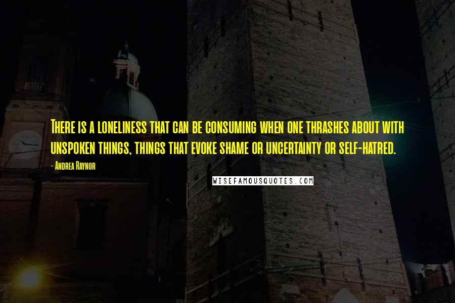 Andrea Raynor Quotes: There is a loneliness that can be consuming when one thrashes about with unspoken things, things that evoke shame or uncertainty or self-hatred.