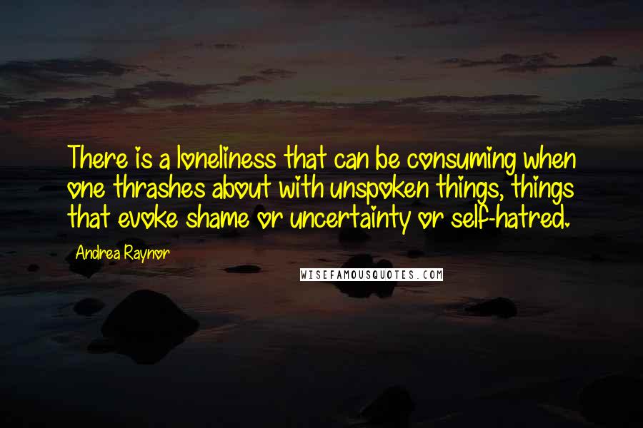 Andrea Raynor Quotes: There is a loneliness that can be consuming when one thrashes about with unspoken things, things that evoke shame or uncertainty or self-hatred.