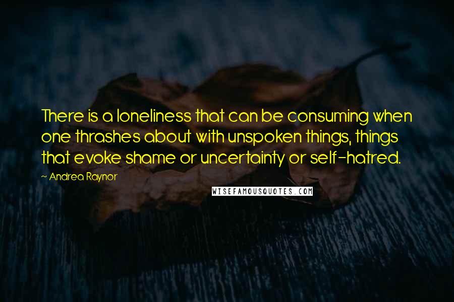 Andrea Raynor Quotes: There is a loneliness that can be consuming when one thrashes about with unspoken things, things that evoke shame or uncertainty or self-hatred.