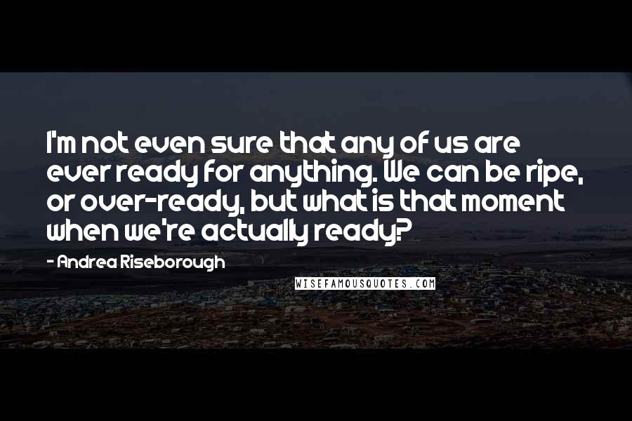 Andrea Riseborough Quotes: I'm not even sure that any of us are ever ready for anything. We can be ripe, or over-ready, but what is that moment when we're actually ready?