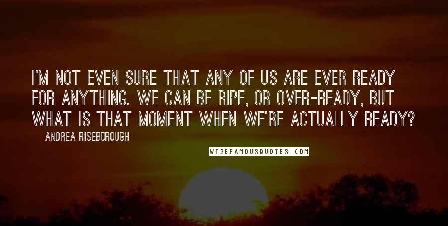 Andrea Riseborough Quotes: I'm not even sure that any of us are ever ready for anything. We can be ripe, or over-ready, but what is that moment when we're actually ready?