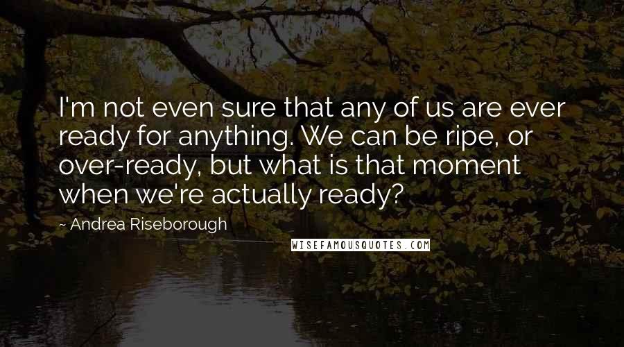 Andrea Riseborough Quotes: I'm not even sure that any of us are ever ready for anything. We can be ripe, or over-ready, but what is that moment when we're actually ready?