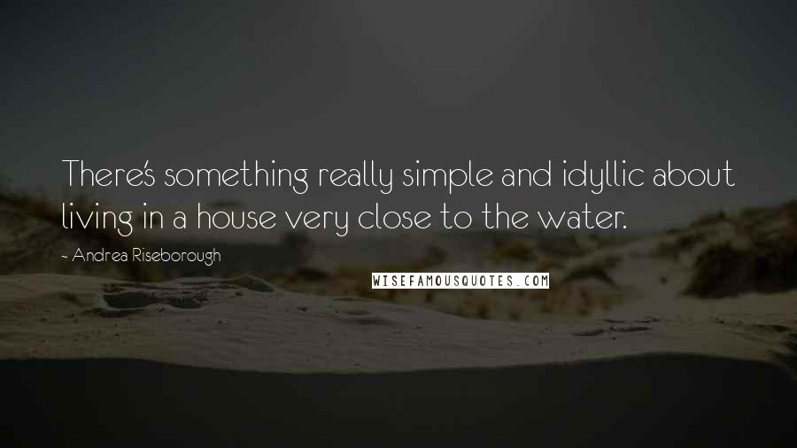 Andrea Riseborough Quotes: There's something really simple and idyllic about living in a house very close to the water.