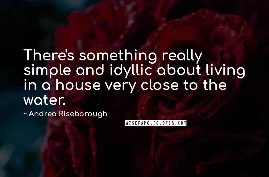 Andrea Riseborough Quotes: There's something really simple and idyllic about living in a house very close to the water.