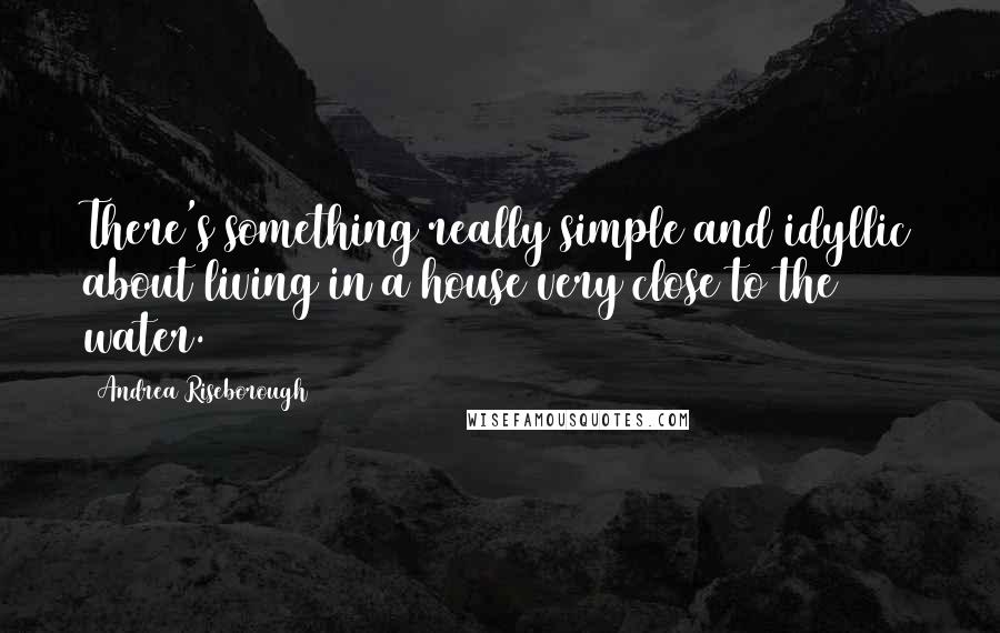 Andrea Riseborough Quotes: There's something really simple and idyllic about living in a house very close to the water.