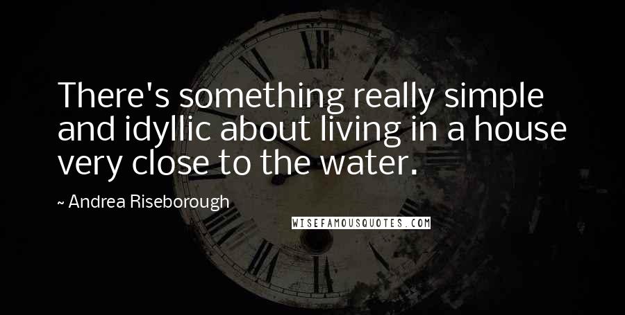 Andrea Riseborough Quotes: There's something really simple and idyllic about living in a house very close to the water.