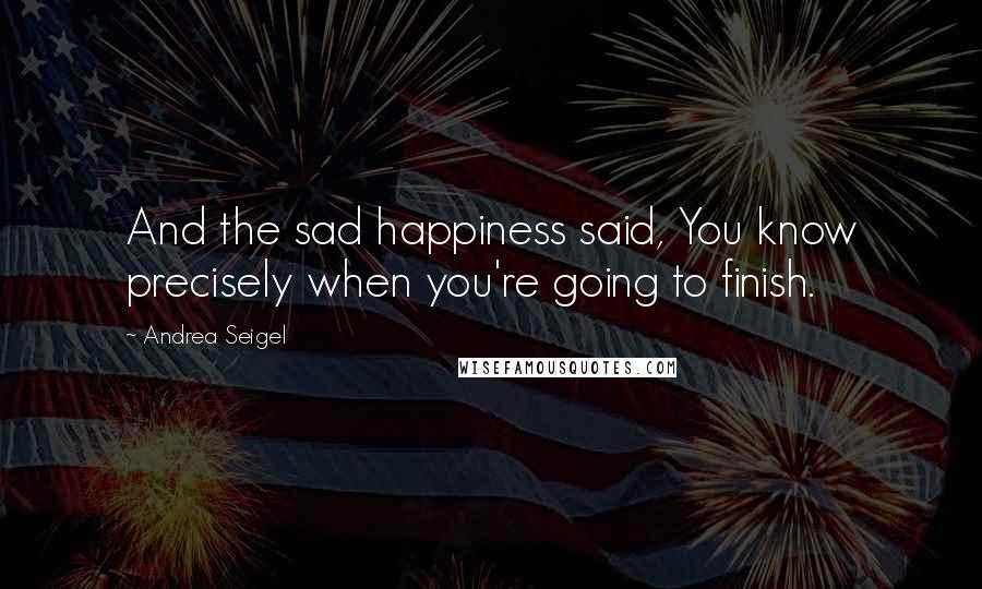 Andrea Seigel Quotes: And the sad happiness said, You know precisely when you're going to finish.