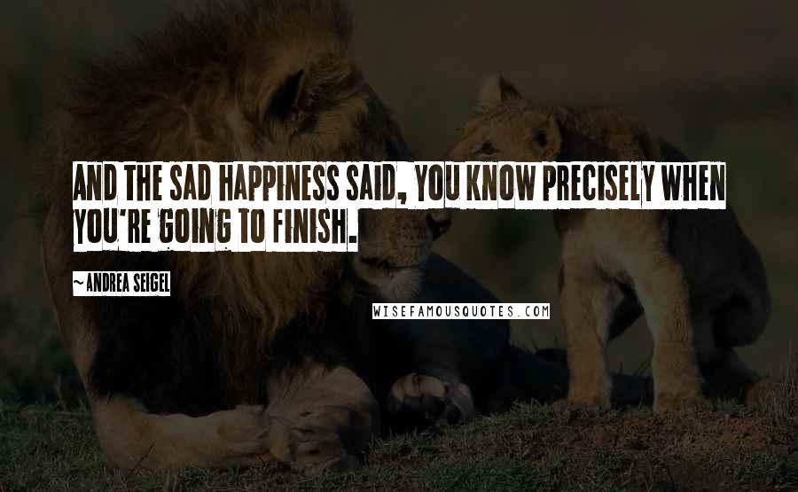 Andrea Seigel Quotes: And the sad happiness said, You know precisely when you're going to finish.