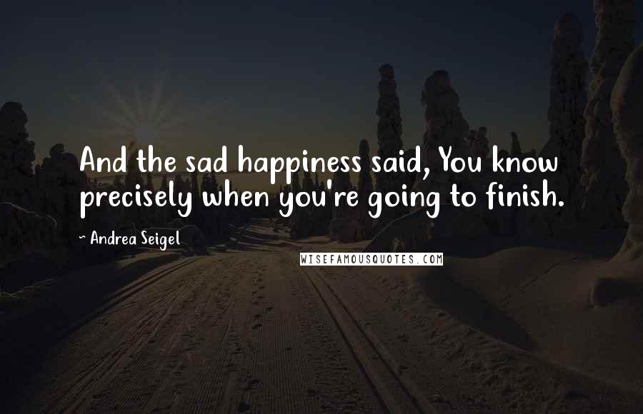 Andrea Seigel Quotes: And the sad happiness said, You know precisely when you're going to finish.