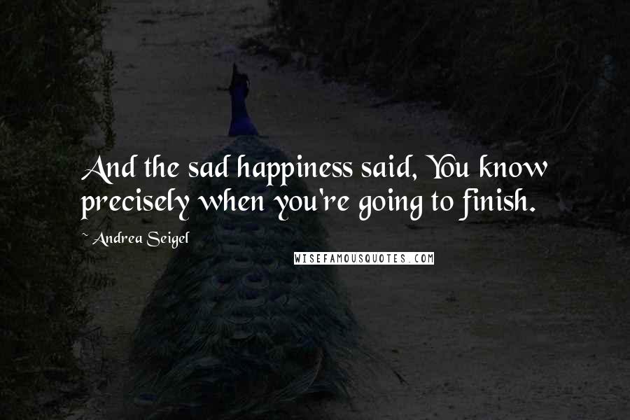 Andrea Seigel Quotes: And the sad happiness said, You know precisely when you're going to finish.