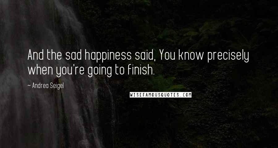 Andrea Seigel Quotes: And the sad happiness said, You know precisely when you're going to finish.